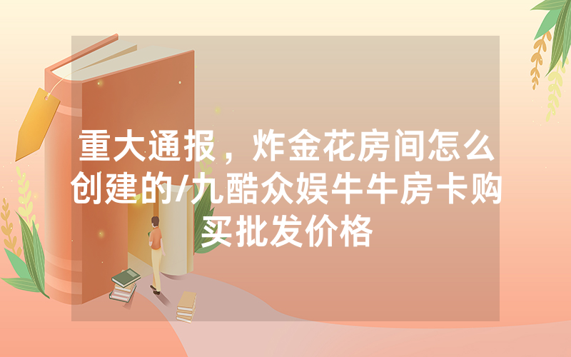 重大通报，炸金花房间怎么创建的/九酷众娱牛牛房卡购买批发价格