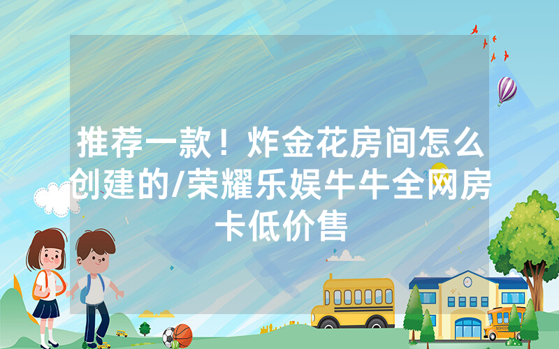 推荐一款！炸金花房间怎么创建的/荣耀乐娱牛牛全网房卡低价售
