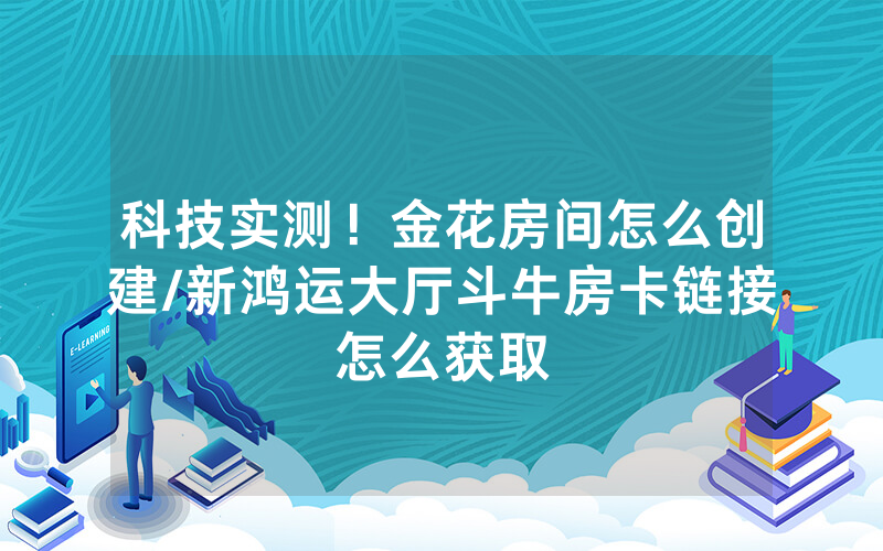 科技实测！金花房间怎么创建/新鸿运大厅斗牛房卡链接怎么获取