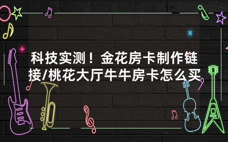 科技实测！金花房卡制作链接/桃花大厅牛牛房卡怎么买