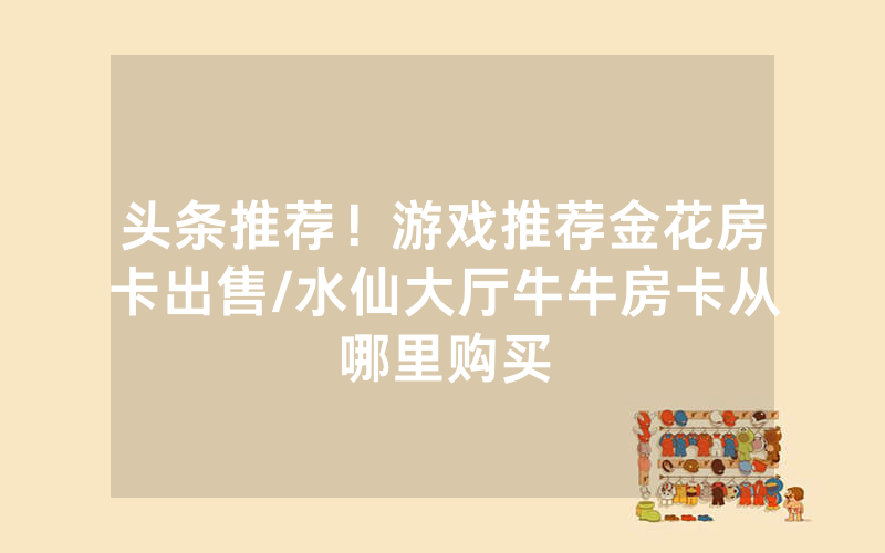 头条推荐！游戏推荐金花房卡出售/水仙大厅牛牛房卡从哪里购买
