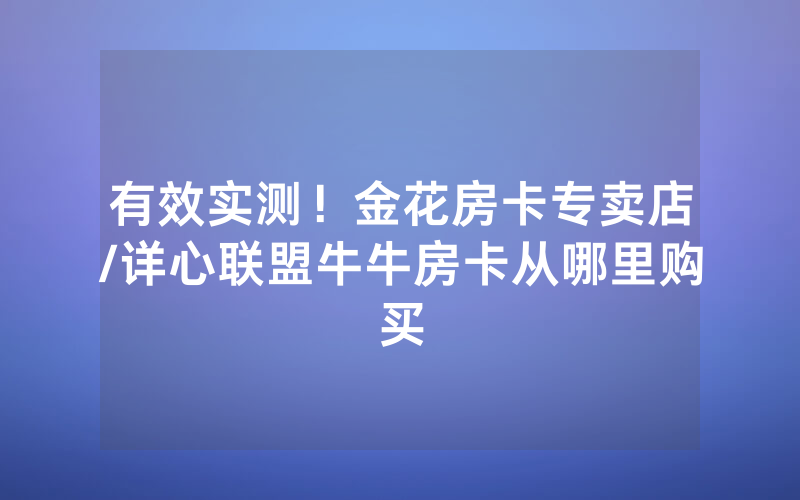 有效实测！金花房卡专卖店/详心联盟牛牛房卡从哪里购买