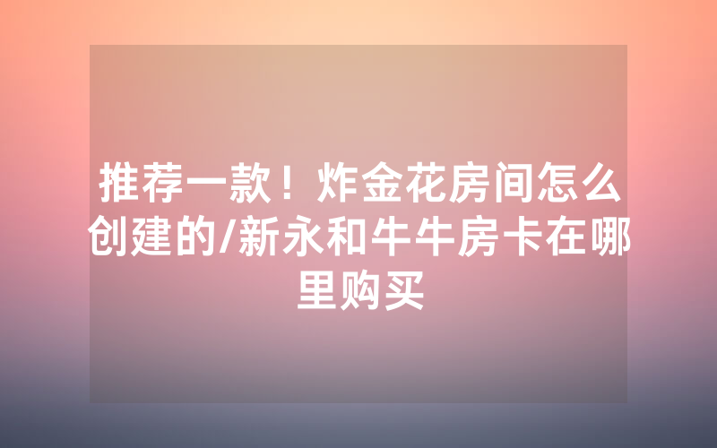 推荐一款！炸金花房间怎么创建的/新永和牛牛房卡在哪里购买