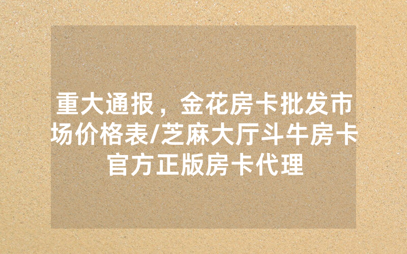 重大通报，金花房卡批发市场价格表/芝麻大厅斗牛房卡官方正版房卡代理