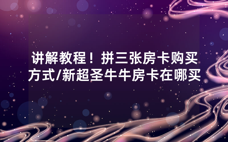 讲解教程！拼三张房卡购买方式/新超圣牛牛房卡在哪买