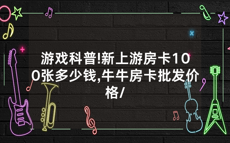游戏科普!新上游房卡100张多少钱,牛牛房卡批发价格/