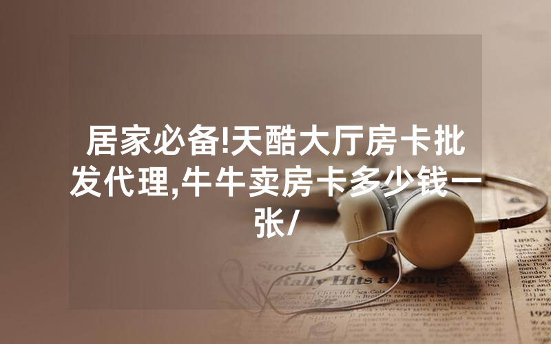居家必备!天酷大厅房卡批发代理,牛牛卖房卡多少钱一张/