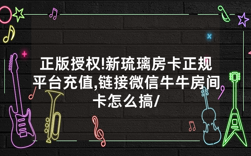 正版授权!新琉璃房卡正规平台充值,链接微信牛牛房间卡怎么搞/
