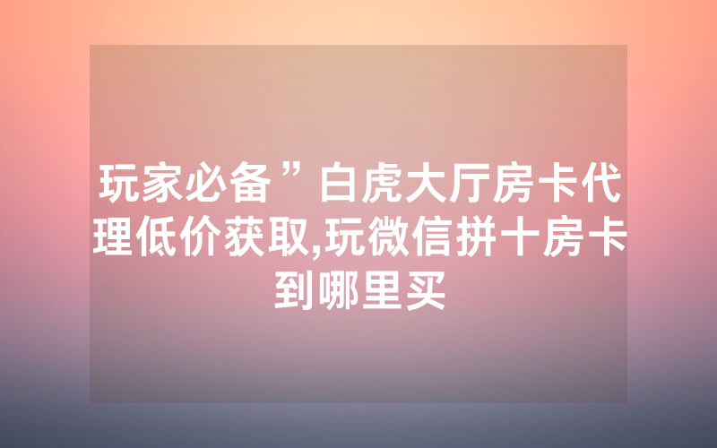 玩家必备”白虎大厅房卡代理低价获取,玩微信拼十房卡到哪里买