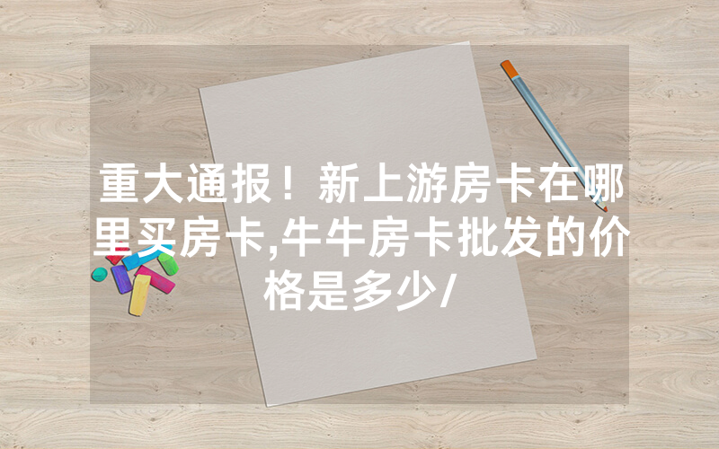 重大通报！新上游房卡在哪里买房卡,牛牛房卡批发的价格是多少/
