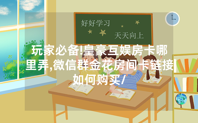 玩家必备!皇豪互娱房卡哪里弄,微信群金花房间卡链接如何购买/