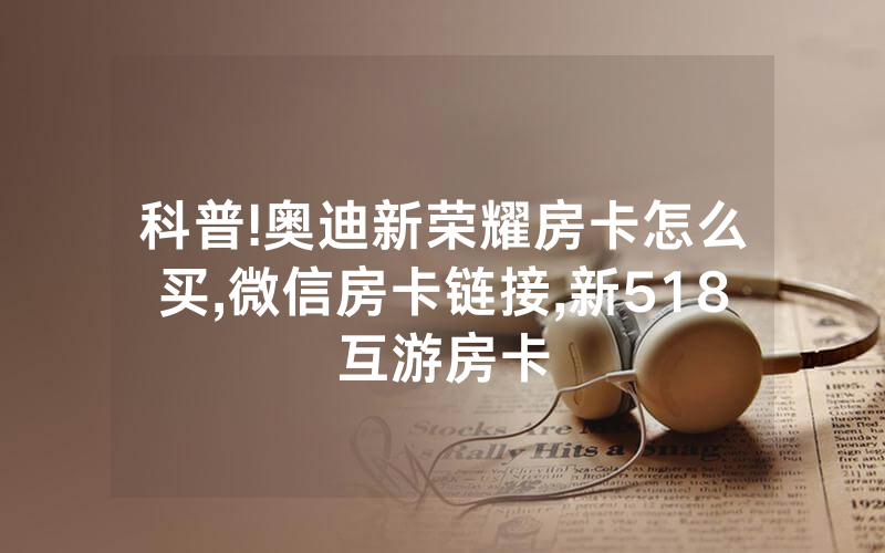 科普!奥迪新荣耀房卡怎么买,微信房卡链接,新518互游房卡
