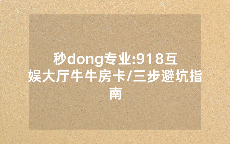 秒dong专业:918互娱大厅牛牛房卡/三步避坑指南