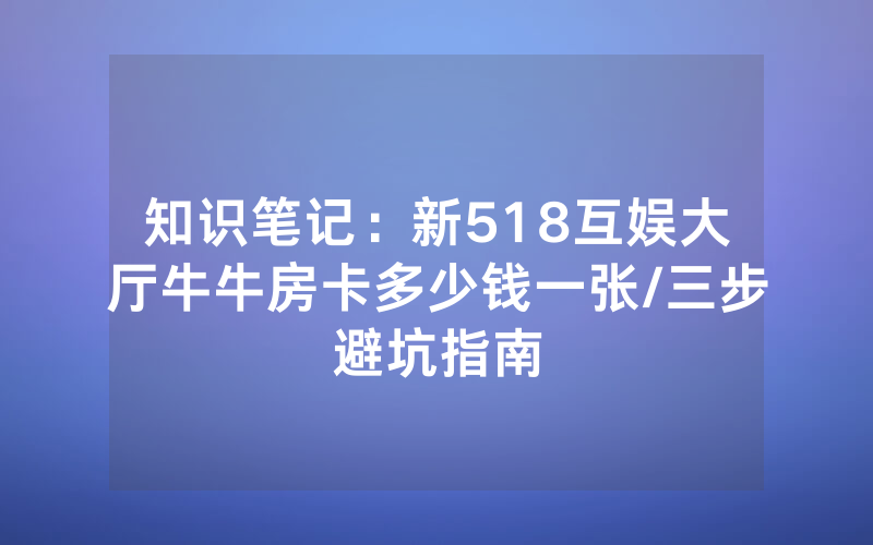 知识笔记：新518互娱大厅牛牛房卡多少钱一张/三步避坑指南