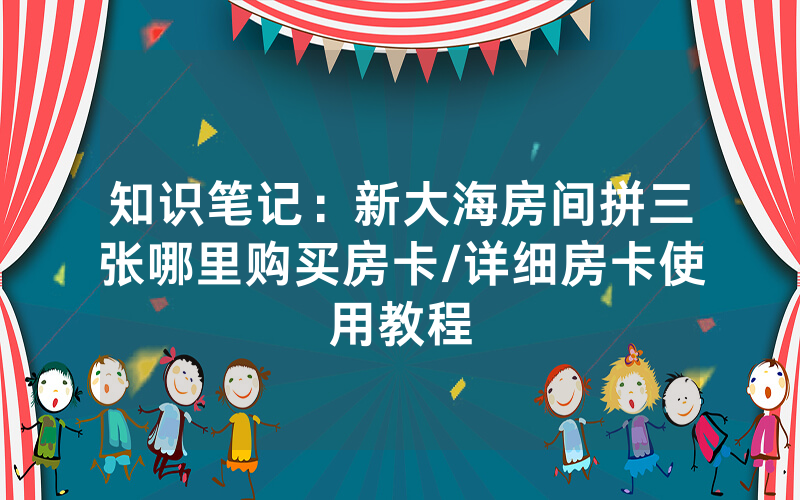 知识笔记：新大海房间拼三张哪里购买房卡/详细房卡使用教程