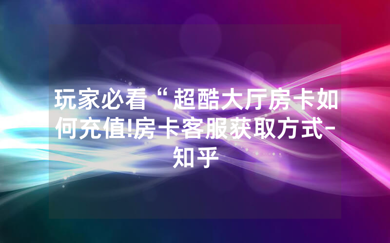 玩家必看“超酷大厅房卡如何充值!房卡客服获取方式-知乎