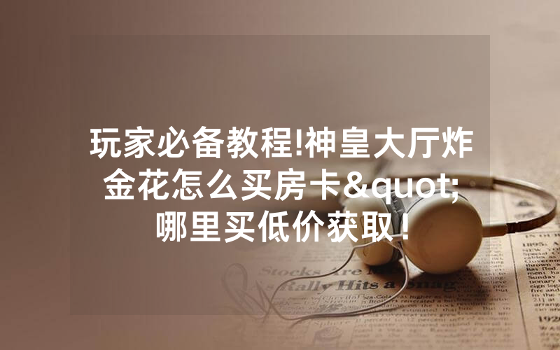 玩家必备教程!神皇大厅炸金花怎么买房卡"哪里买低价获取！