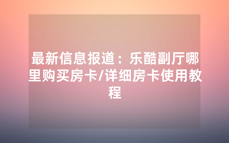 最新信息报道：乐酷副厅哪里购买房卡/详细房卡使用教程