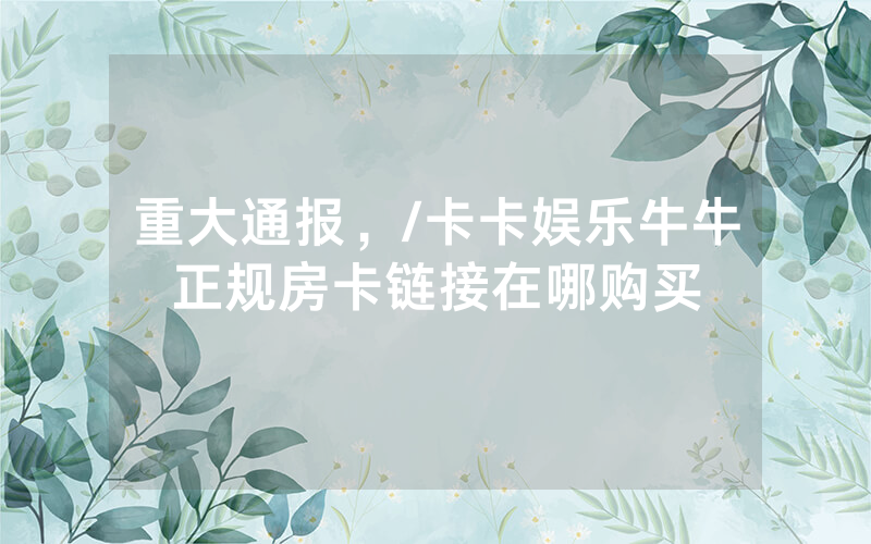 重大通报，/卡卡娱乐牛牛正规房卡链接在哪购买