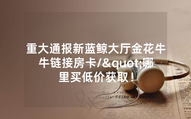 重大通报新蓝鲸大厅金花牛牛链接房卡/"哪里买低价获取！