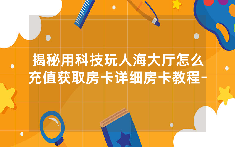 揭秘用科技玩人海大厅怎么充值获取房卡详细房卡教程-