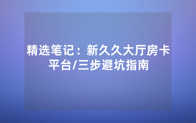 精选笔记：新久久大厅房卡平台/三步避坑指南