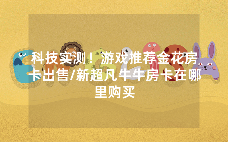 科技实测！游戏推荐金花房卡出售/新超凡牛牛房卡在哪里购买