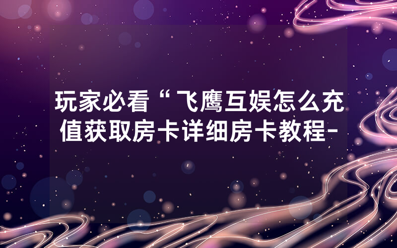 玩家必看“飞鹰互娱怎么充值获取房卡详细房卡教程-