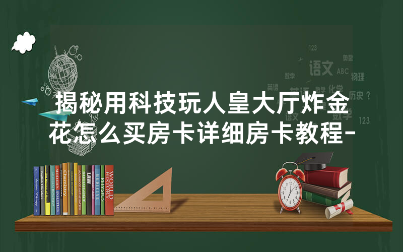 揭秘用科技玩人皇大厅炸金花怎么买房卡详细房卡教程-