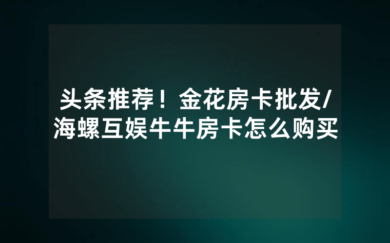 头条推荐！金花房卡批发/海螺互娱牛牛房卡怎么购买
