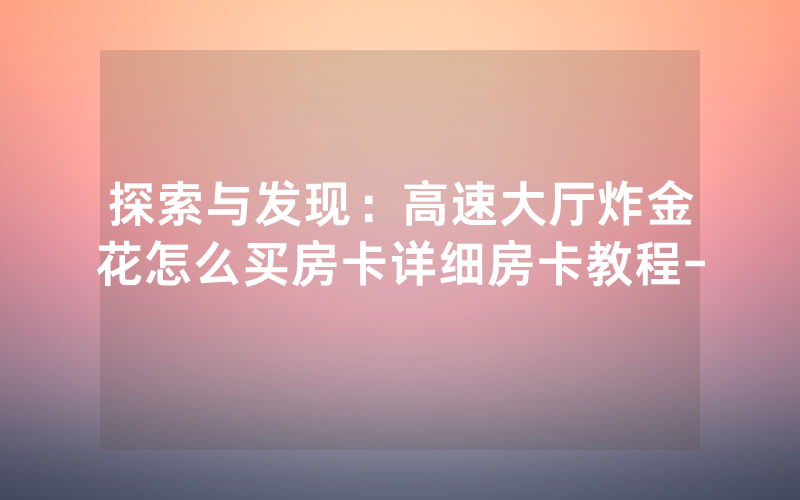 探索与发现：高速大厅炸金花怎么买房卡详细房卡教程-