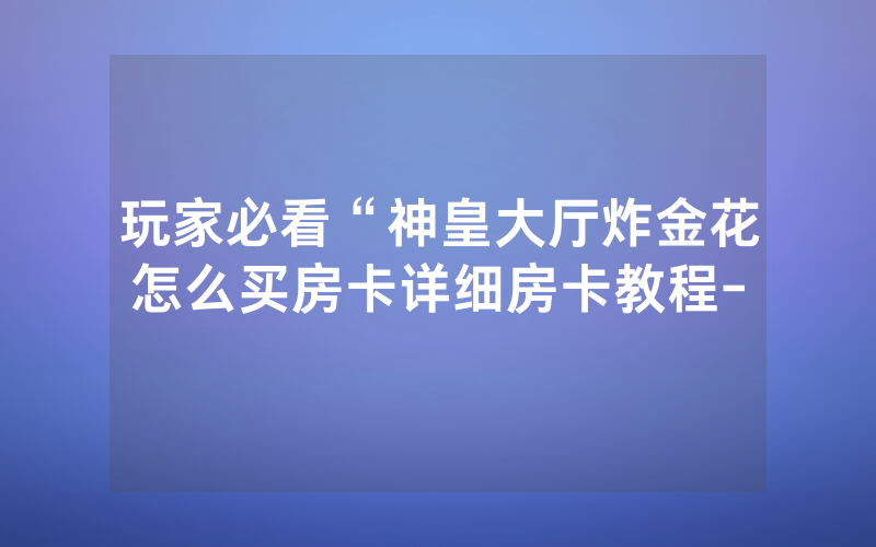 玩家必看“神皇大厅炸金花怎么买房卡详细房卡教程-