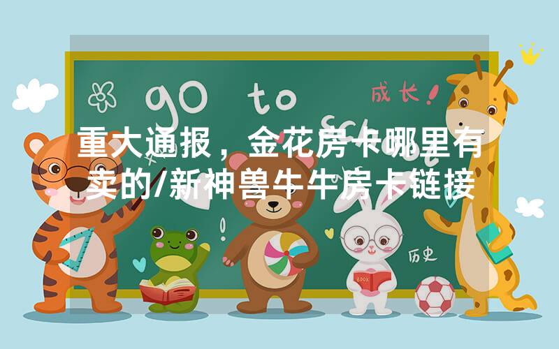 重大通报，金花房卡哪里有卖的/新神兽牛牛房卡链接