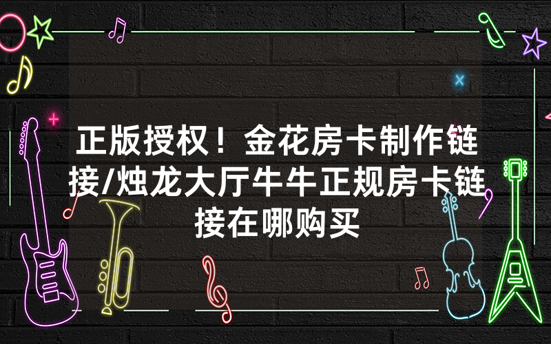 正版授权！金花房卡制作链接/烛龙大厅牛牛正规房卡链接在哪购买