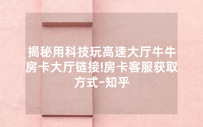 揭秘用科技玩高速大厅牛牛房卡大厅链接!房卡客服获取方式-知乎