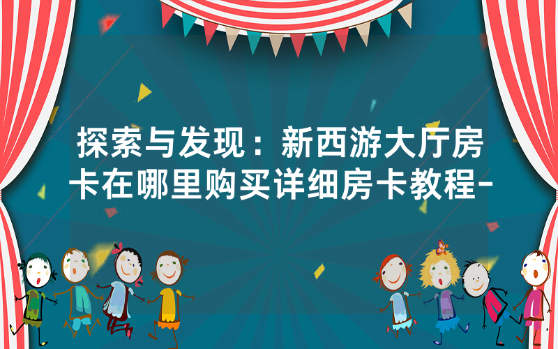 探索与发现：新西游大厅房卡在哪里购买详细房卡教程-