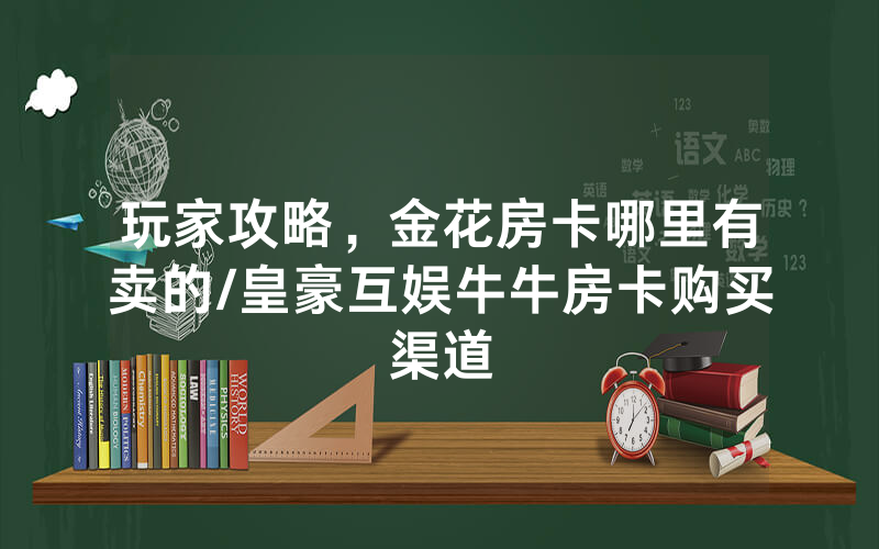 玩家攻略，金花房卡哪里有卖的/皇豪互娱牛牛房卡购买渠道
