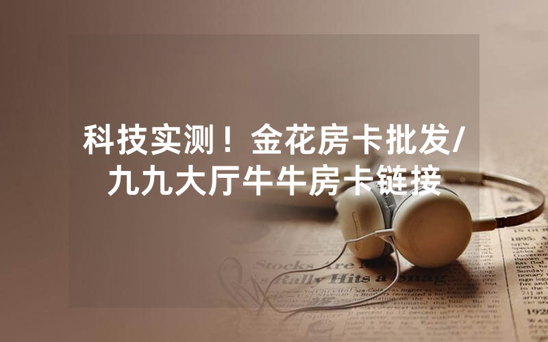 科技实测！金花房卡批发/九九大厅牛牛房卡链接