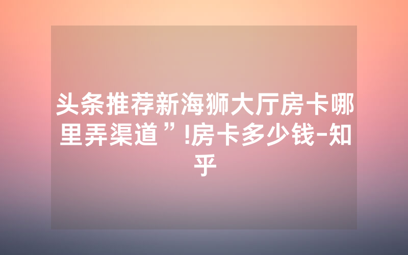 头条推荐新海狮大厅房卡哪里弄渠道”!房卡多少钱-知乎