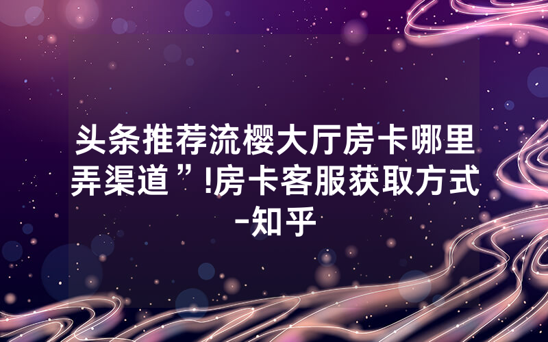 头条推荐流樱大厅房卡哪里弄渠道”!房卡客服获取方式-知乎
