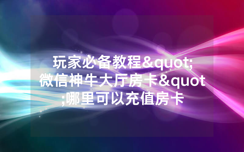 玩家必备教程"微信神牛大厅房卡"哪里可以充值房卡