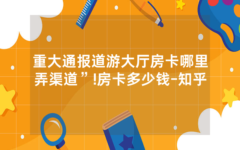 重大通报道游大厅房卡哪里弄渠道”!房卡多少钱-知乎