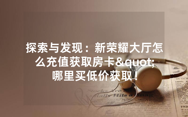 探索与发现：新荣耀大厅怎么充值获取房卡"哪里买低价获取！