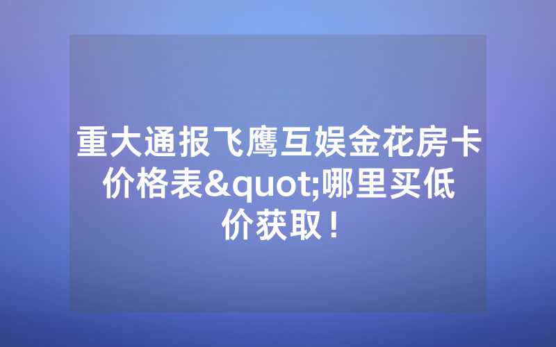 重大通报飞鹰互娱金花房卡价格表"哪里买低价获取！