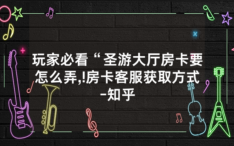 玩家必看“圣游大厅房卡要怎么弄,!房卡客服获取方式-知乎