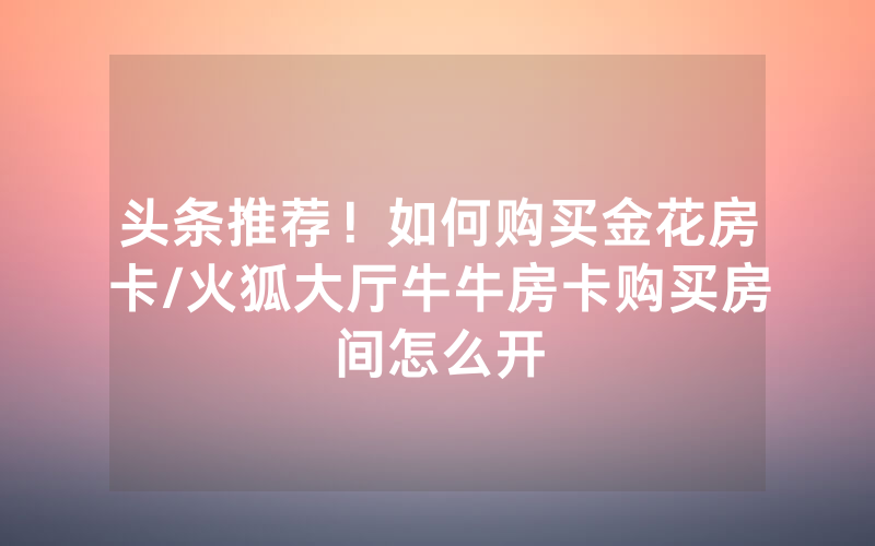 头条推荐！如何购买金花房卡/火狐大厅牛牛房卡购买房间怎么开
