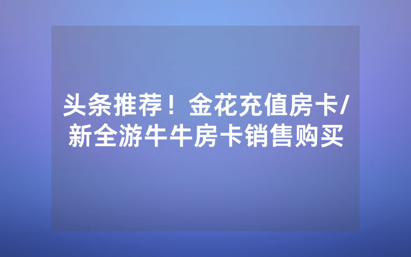 头条推荐！金花充值房卡/新全游牛牛房卡销售购买