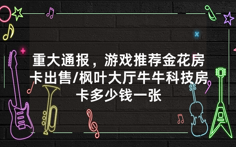 重大通报，游戏推荐金花房卡出售/枫叶大厅牛牛科技房卡多少钱一张