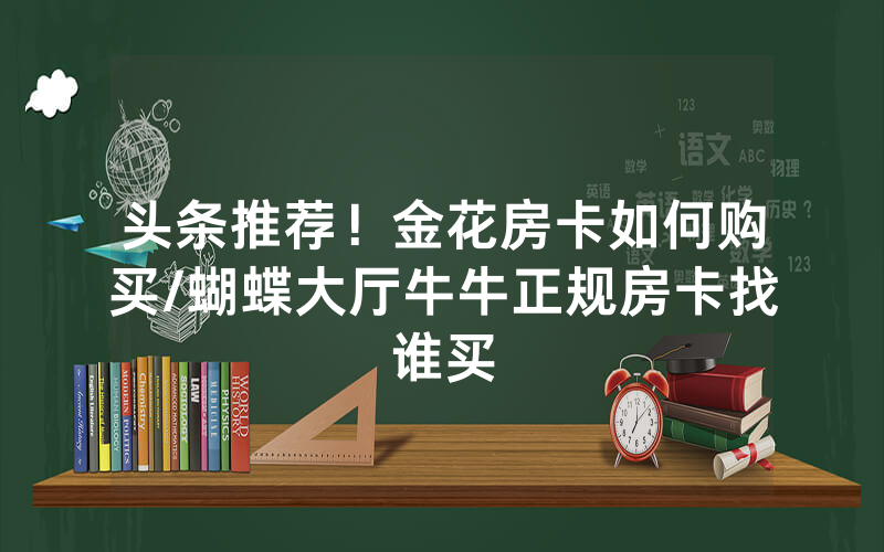 头条推荐！金花房卡如何购买/蝴蝶大厅牛牛正规房卡找谁买