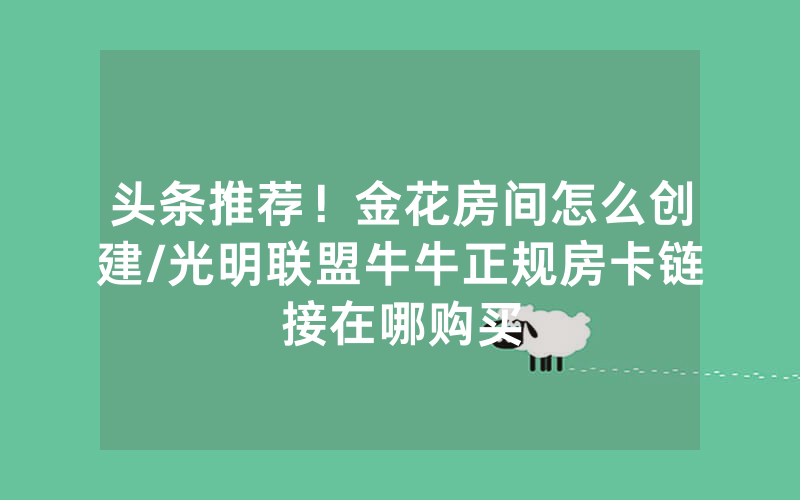 头条推荐！金花房间怎么创建/光明联盟牛牛正规房卡链接在哪购买